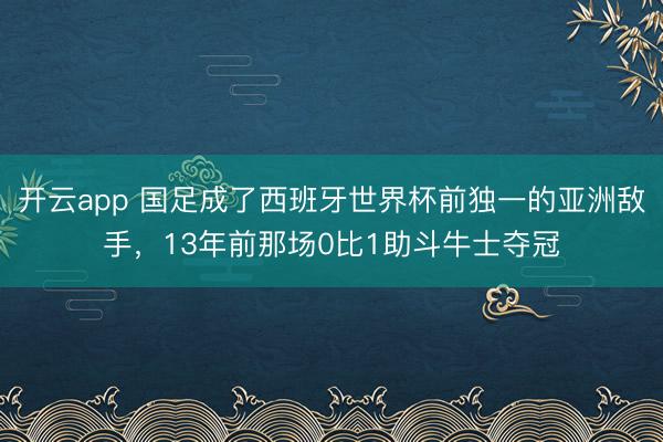 开云app 国足成了西班牙世界杯前独一的亚洲敌手，13年前那场0比1助斗牛士夺冠