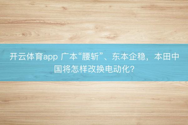 开云体育app 广本“腰斩”、东本企稳，本田中国将怎样改换电动化?