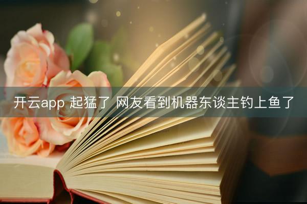 开云app 起猛了 网友看到机器东谈主钓上鱼了